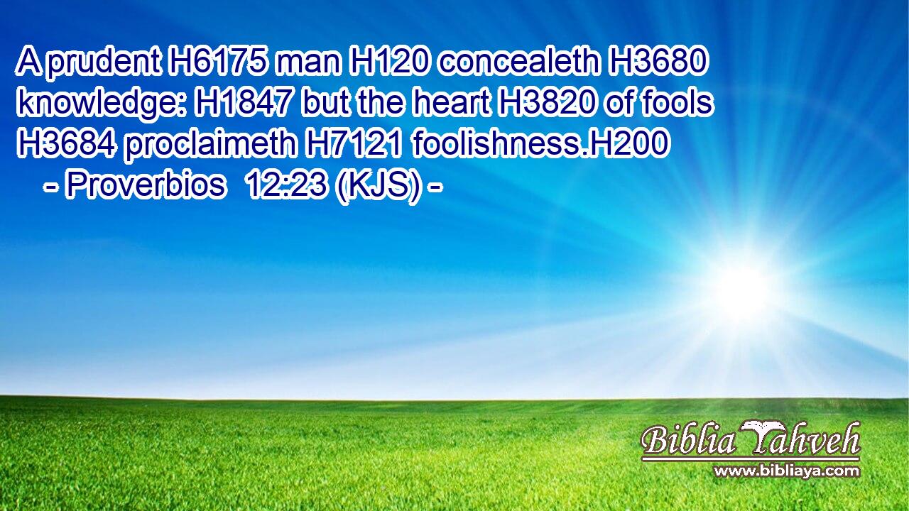 A prudent H6175 man H120 concealeth H3680 knowledge: H1847 but the heart H3820 of fools H3684 proclaimeth H7121 foolishness.H200