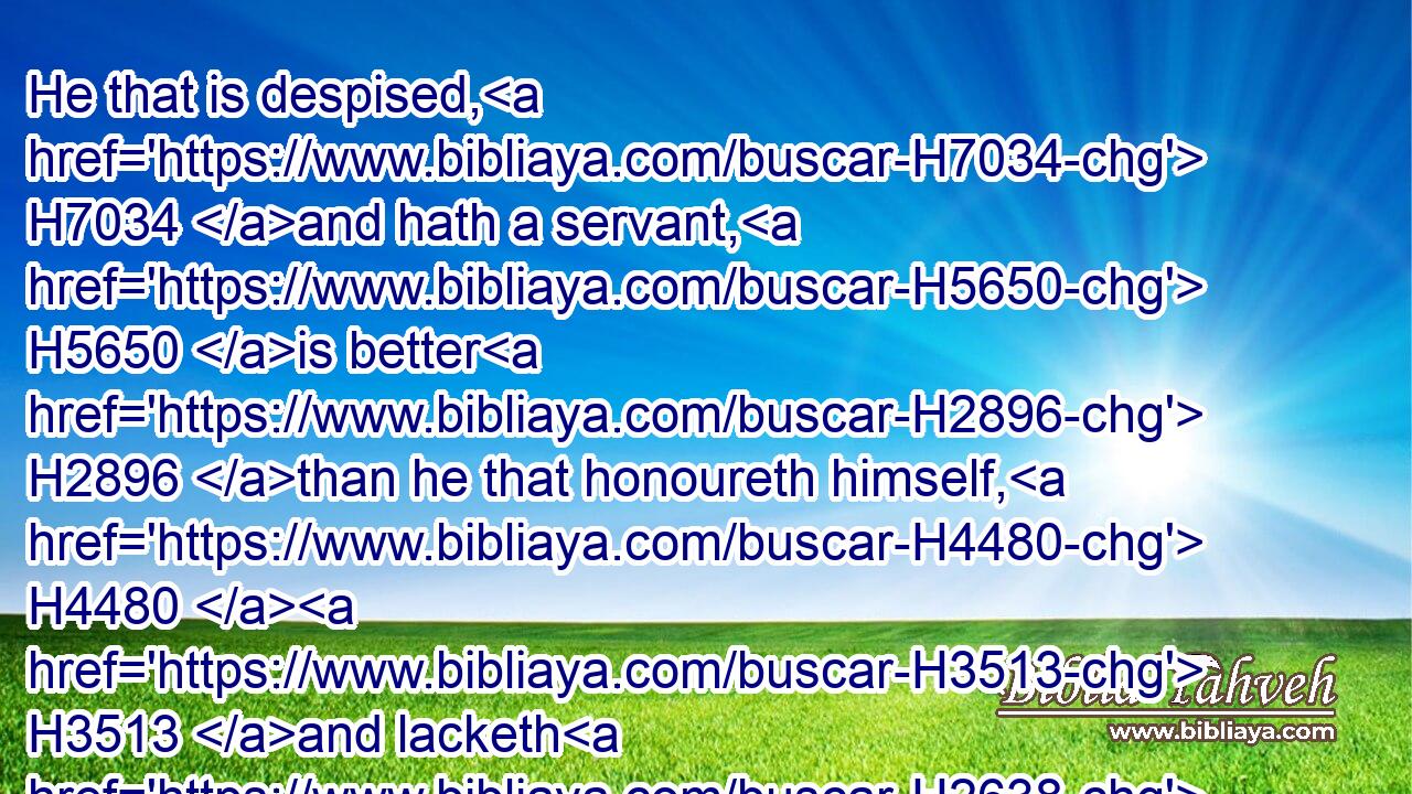 He that is despised, H7034 and hath a servant, H5650 is better H2896 than he that honoureth himself, H4480  H3513 and lacketh H2638 bread.H3899