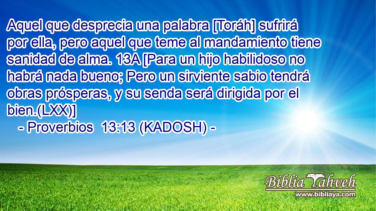  Aquel que desprecia una palabra [Toráh] sufrirá por ella, pero aquel que teme al mandamiento tiene sanidad de alma. 13A [Para un hijo habilidoso no habrá nada bueno; Pero un sirviente sabio tendrá obras prósperas, y su senda será dirigida por el bien.(LXX)] 