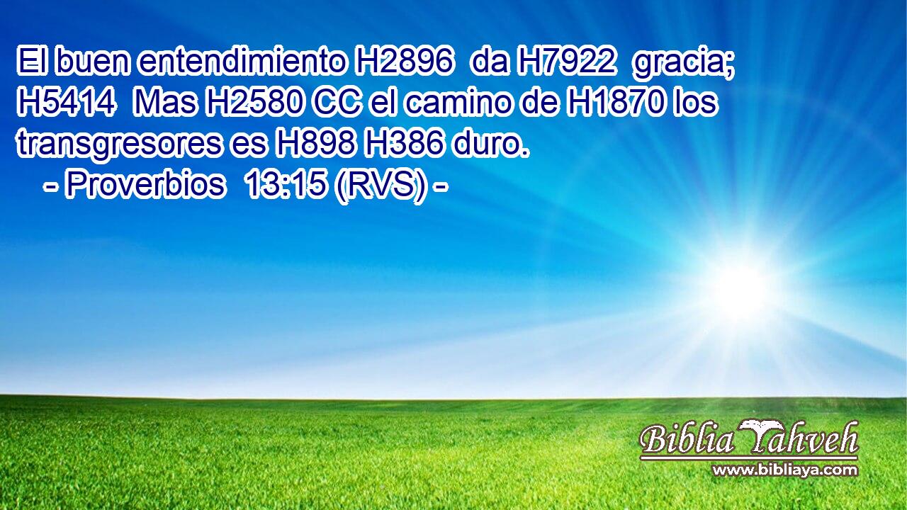 El buen entendimiento H2896  da H7922  gracia; H5414  Mas H2580 CC el camino de H1870 los transgresores es H898 H386 duro. 