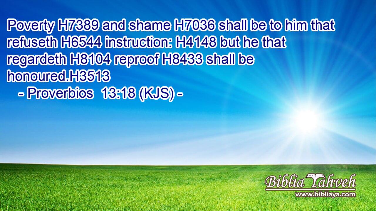 Poverty H7389 and shame H7036 shall be to him that refuseth H6544 instruction: H4148 but he that regardeth H8104 reproof H8433 shall be honoured.H3513