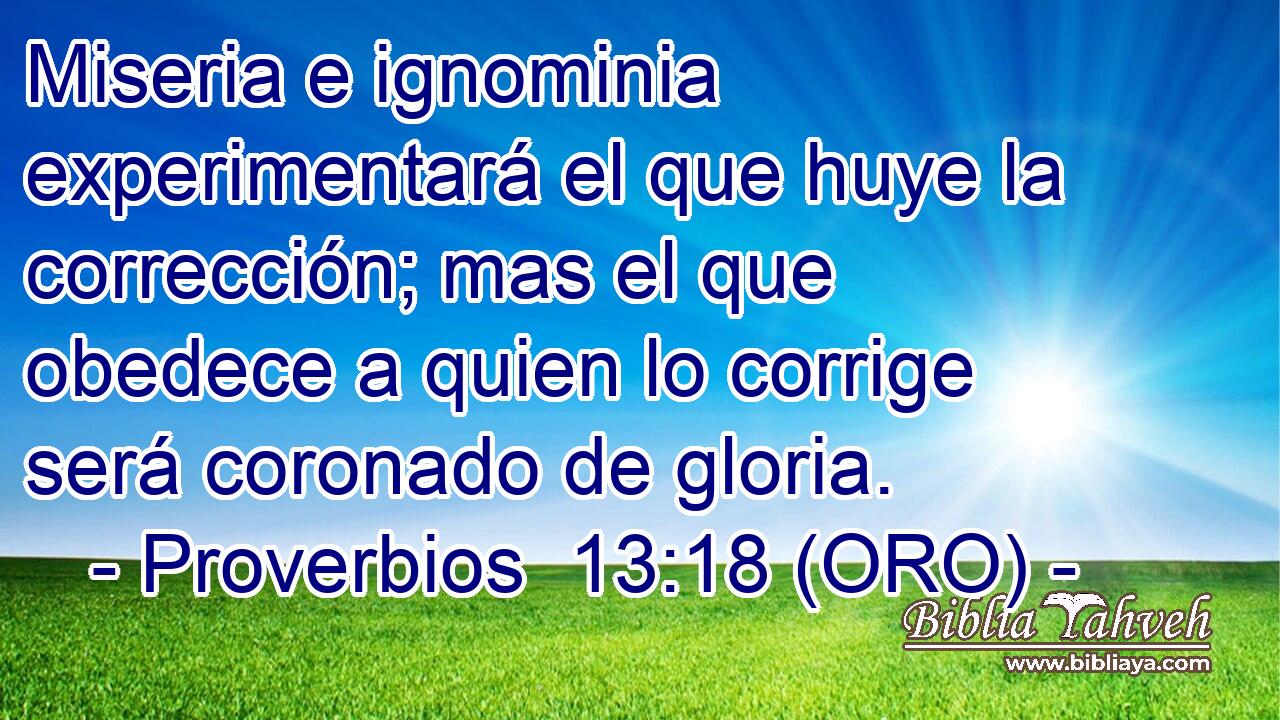  Miseria e ignominia experimentará el que huye la corrección; mas el que obedece a quien lo corrige será coronado de gloria. 