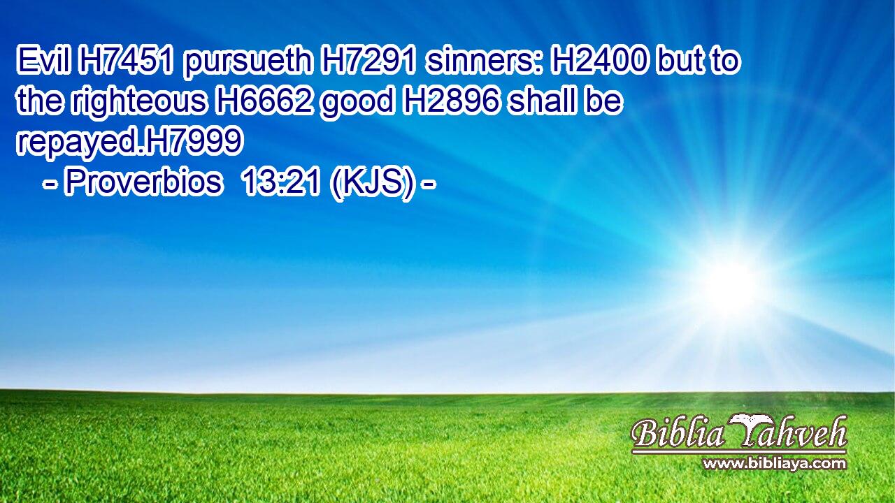 Evil H7451 pursueth H7291 sinners: H2400 but to the righteous H6662 good H2896 shall be repayed.H7999
