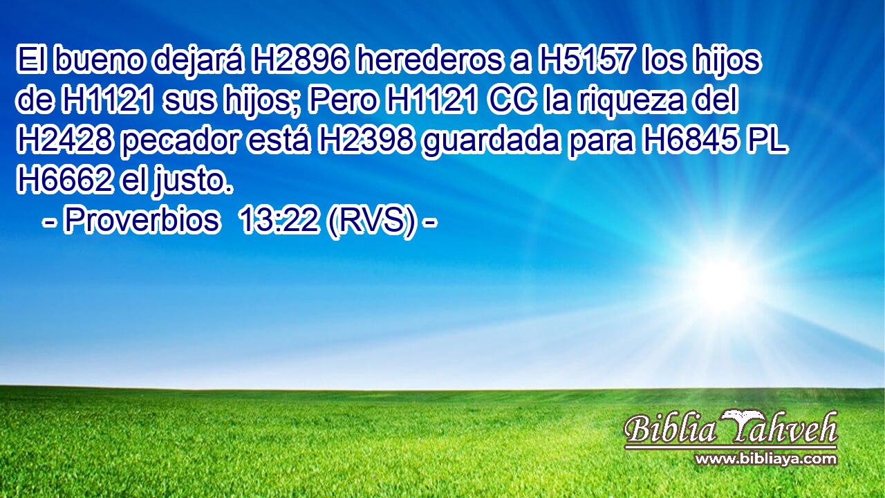 El bueno dejará H2896 herederos a H5157 los hijos de H1121 sus hijos; Pero H1121 CC la riqueza del H2428 pecador está H2398 guardada para H6845 PL H6662 el justo. 