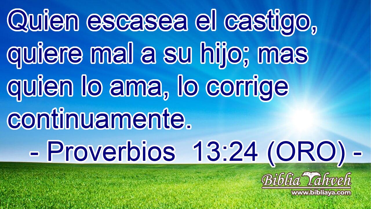  Quien escasea el castigo, quiere mal a su hijo; mas quien lo ama, lo corrige continuamente. 