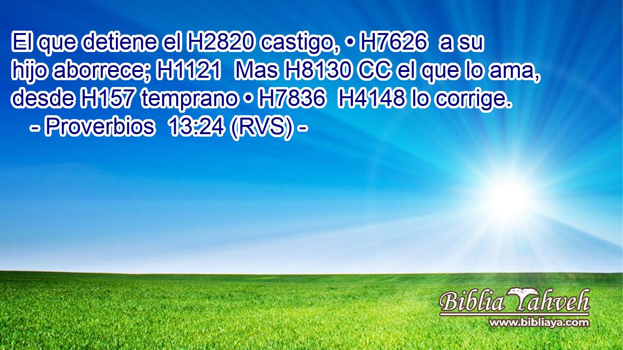 El que detiene el H2820 castigo, • H7626  a su hijo aborrece; H1121  Mas H8130 CC el que lo ama, desde H157 temprano • H7836  H4148 lo corrige. 