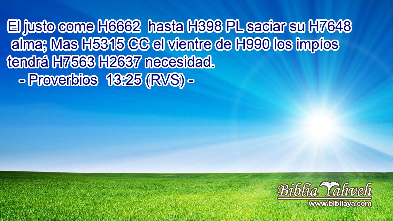 El justo come H6662  hasta H398 PL saciar su H7648  alma; Mas H5315 CC el vientre de H990 los impíos tendrá H7563 H2637 necesidad. 