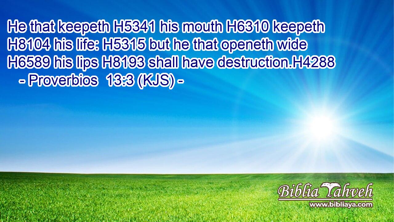 He that keepeth H5341 his mouth H6310 keepeth H8104 his life: H5315 but he that openeth wide H6589 his lips H8193 shall have destruction.H4288