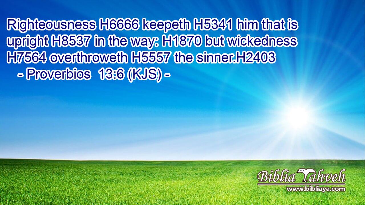 Righteousness H6666 keepeth H5341 him that is upright H8537 in the way: H1870 but wickedness H7564 overthroweth H5557 the sinner.H2403