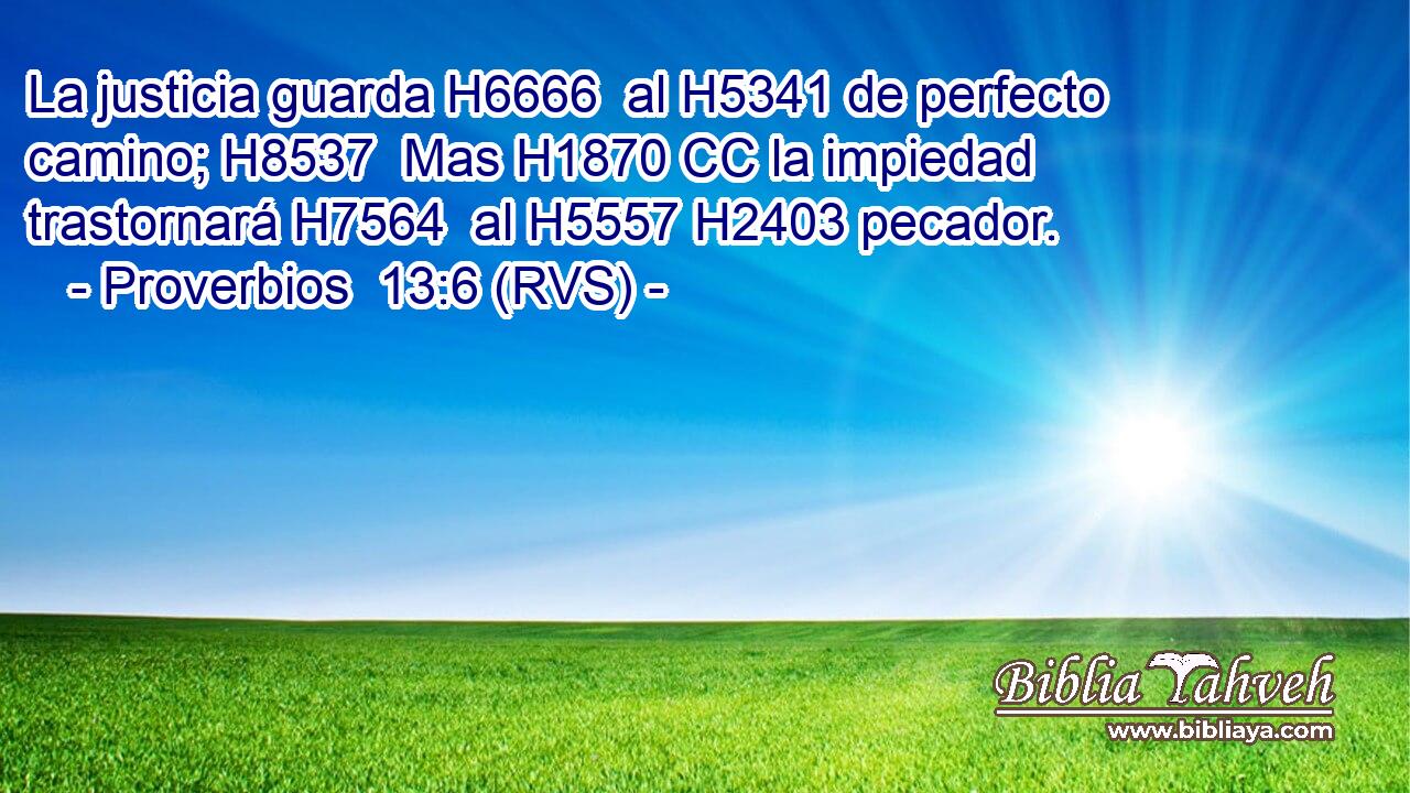 La justicia guarda H6666  al H5341 de perfecto camino; H8537  Mas H1870 CC la impiedad trastornará H7564  al H5557 H2403 pecador. 