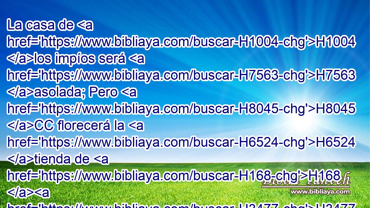 La casa de H1004 los impíos será H7563 asolada; Pero H8045 CC florecerá la H6524 tienda de H168 H3477 los rectos. 
