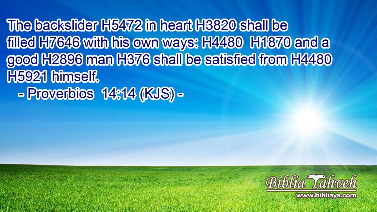 The backslider H5472 in heart H3820 shall be filled H7646 with his own ways: H4480  H1870 and a good H2896 man H376 shall be satisfied from H4480  H5921 himself.