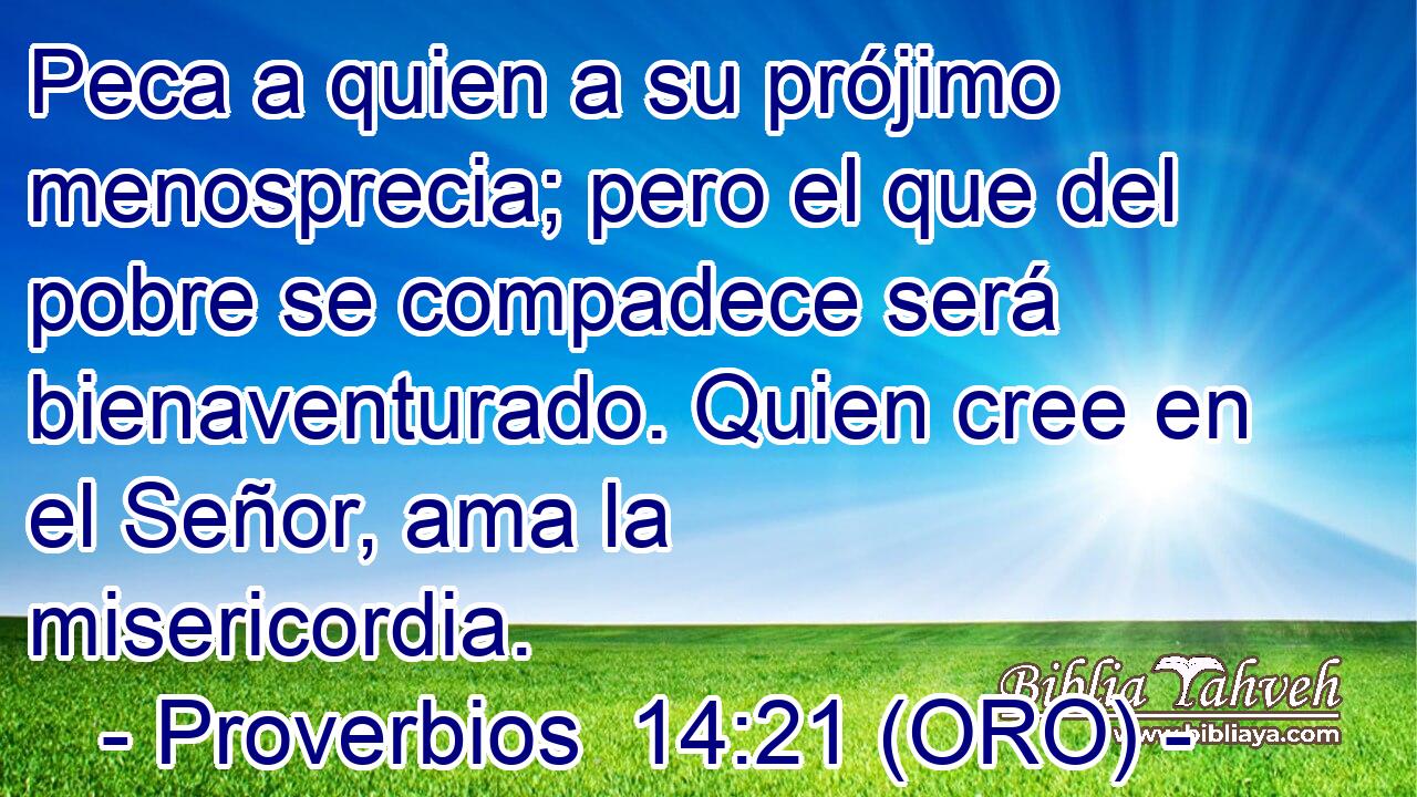  Peca a quien a su prójimo menosprecia; pero el que del pobre se compadece será bienaventurado. Quien cree en el Señor, ama la misericordia. 