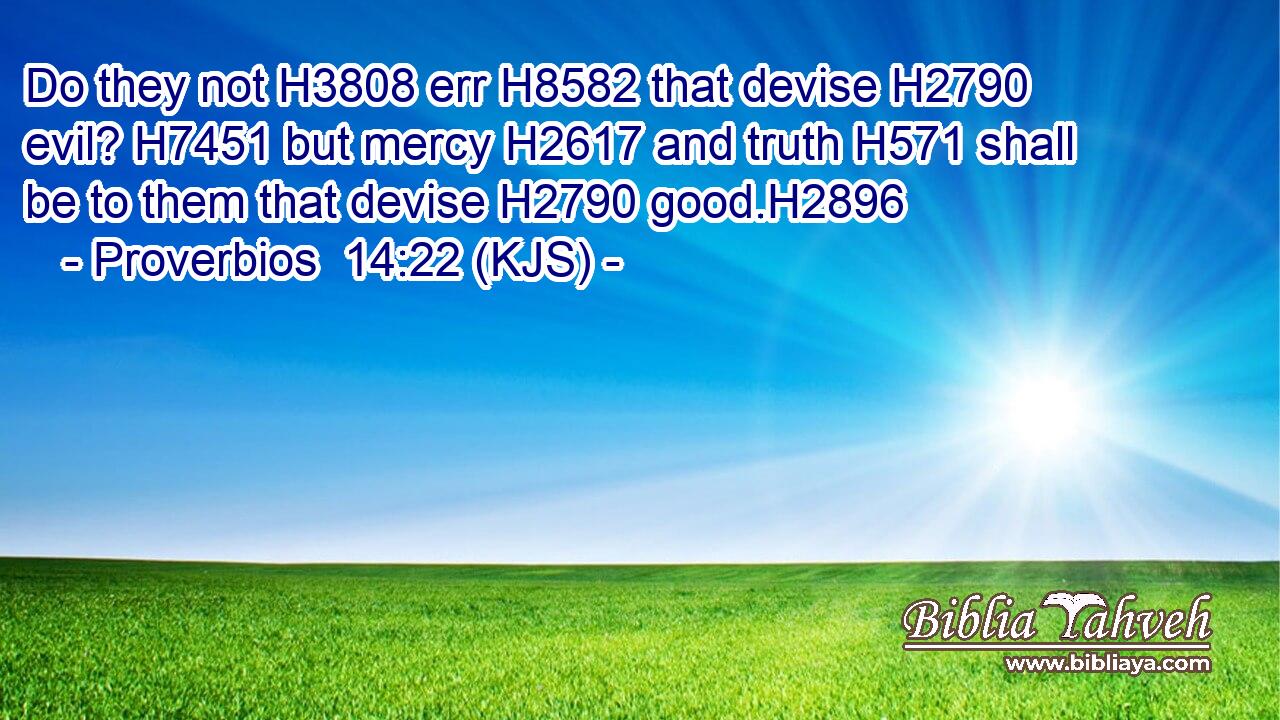 Do they not H3808 err H8582 that devise H2790 evil? H7451 but mercy H2617 and truth H571 shall be to them that devise H2790 good.H2896