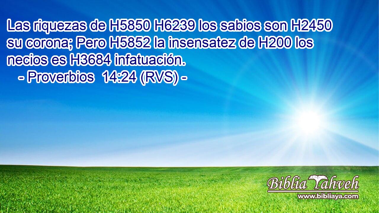 Las riquezas de H5850 H6239 los sabios son H2450 su corona; Pero H5852 la insensatez de H200 los necios es H3684 infatuación. 