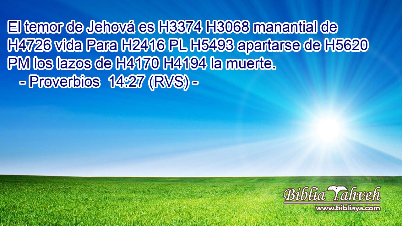 El temor de Jehová es H3374 H3068 manantial de H4726 vida Para H2416 PL H5493 apartarse de H5620 PM los lazos de H4170 H4194 la muerte. 