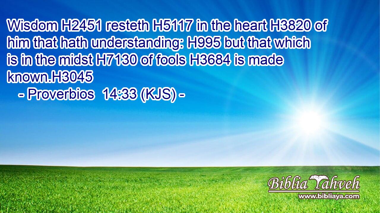 Wisdom H2451 resteth H5117 in the heart H3820 of him that hath understanding: H995 but that which is in the midst H7130 of fools H3684 is made known.H3045