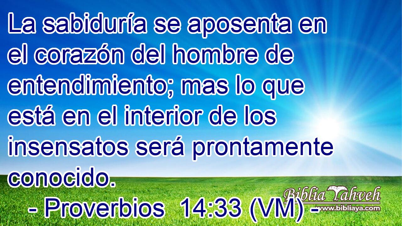  La sabiduría se aposenta en el corazón del hombre de entendimiento; mas lo que está en el interior de los insensatos será prontamente conocido. 