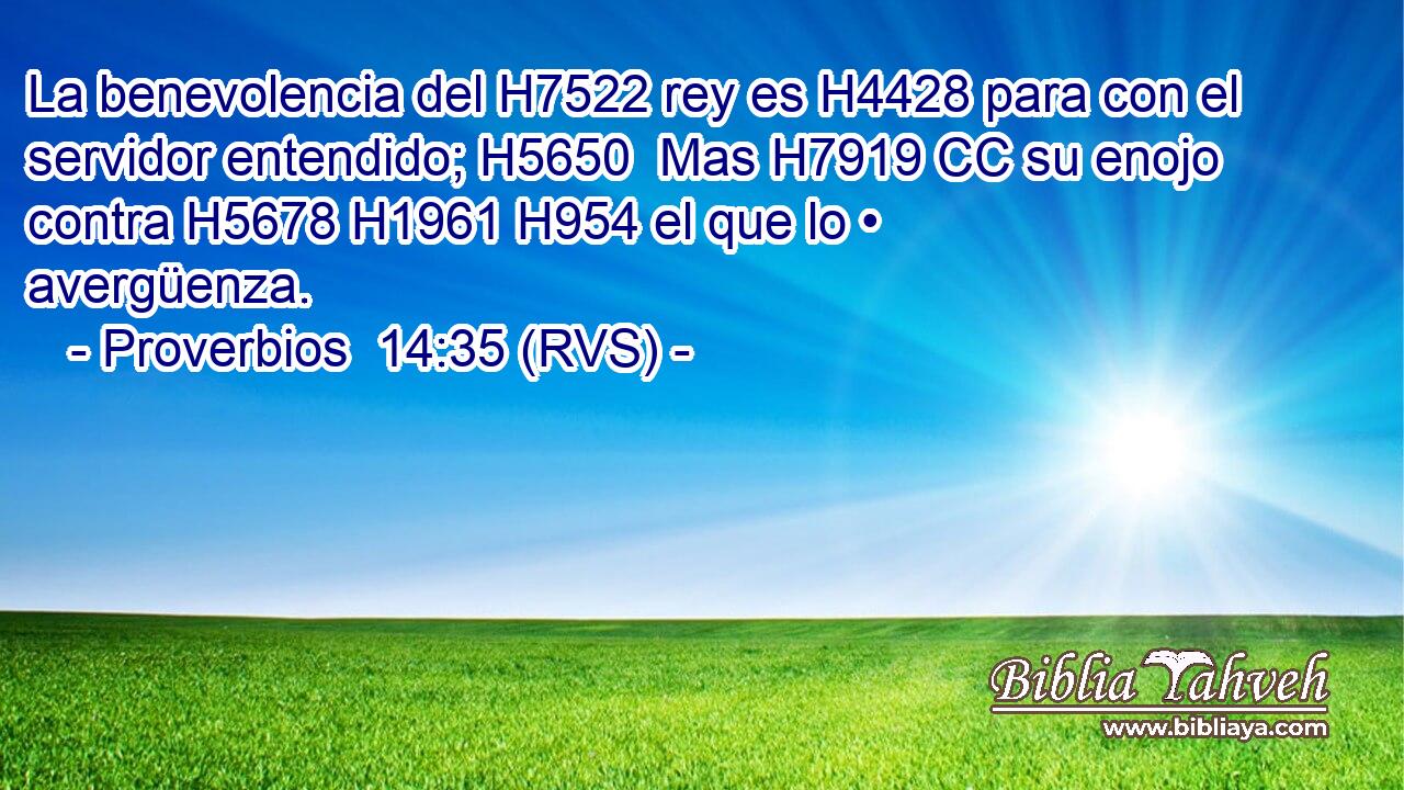 La benevolencia del H7522 rey es H4428 para con el servidor entendido; H5650  Mas H7919 CC su enojo contra H5678 H1961 H954 el que lo • avergüenza. 