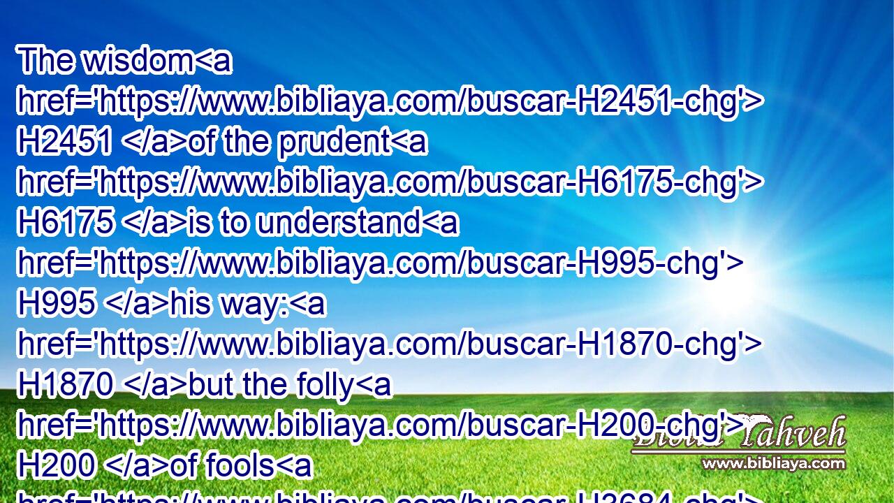 The wisdom H2451 of the prudent H6175 is to understand H995 his way: H1870 but the folly H200 of fools H3684 is deceit.H4820