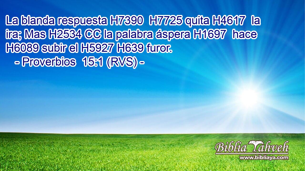 La blanda respuesta H7390  H7725 quita H4617  la ira; Mas H2534 CC la palabra áspera H1697  hace H6089 subir el H5927 H639 furor. 