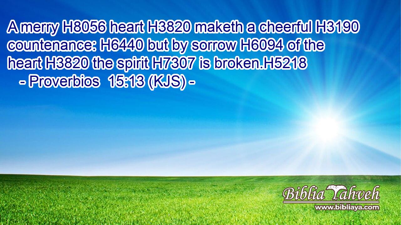 A merry H8056 heart H3820 maketh a cheerful H3190 countenance: H6440 but by sorrow H6094 of the heart H3820 the spirit H7307 is broken.H5218