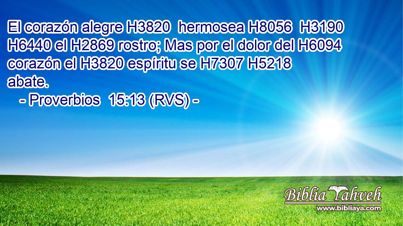 El corazón alegre H3820  hermosea H8056  H3190 H6440 el H2869 rostro; Mas por el dolor del H6094 corazón el H3820 espíritu se H7307 H5218 abate. 