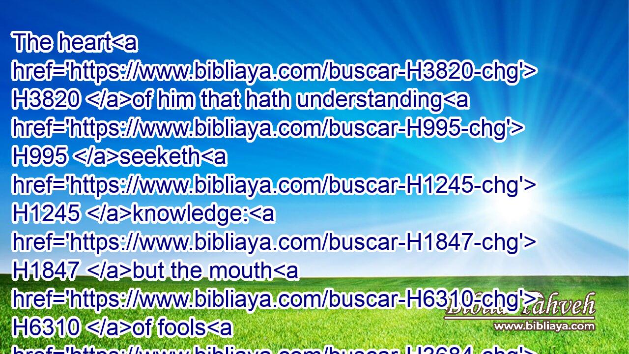 The heart H3820 of him that hath understanding H995 seeketh H1245 knowledge: H1847 but the mouth H6310 of fools H3684 feedeth on H7462 foolishness.H200