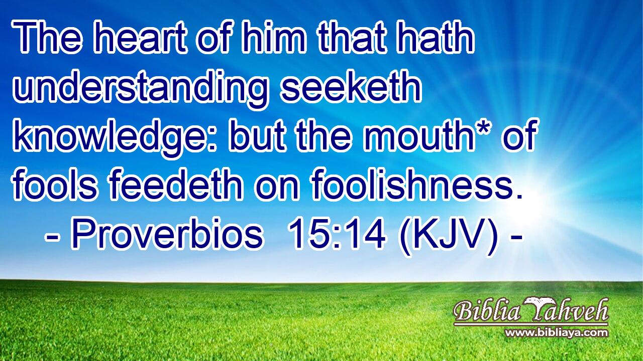 The heart of him that hath understanding seeketh knowledge: but the mouth* of fools feedeth on foolishness.