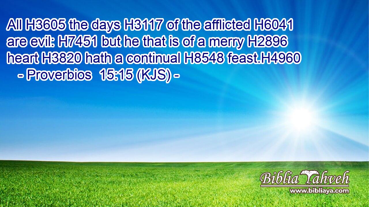 All H3605 the days H3117 of the afflicted H6041 are evil: H7451 but he that is of a merry H2896 heart H3820 hath a continual H8548 feast.H4960
