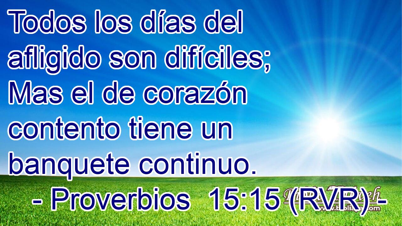 Todos los días del afligido son difíciles; Mas el de corazón contento tiene un banquete continuo.
