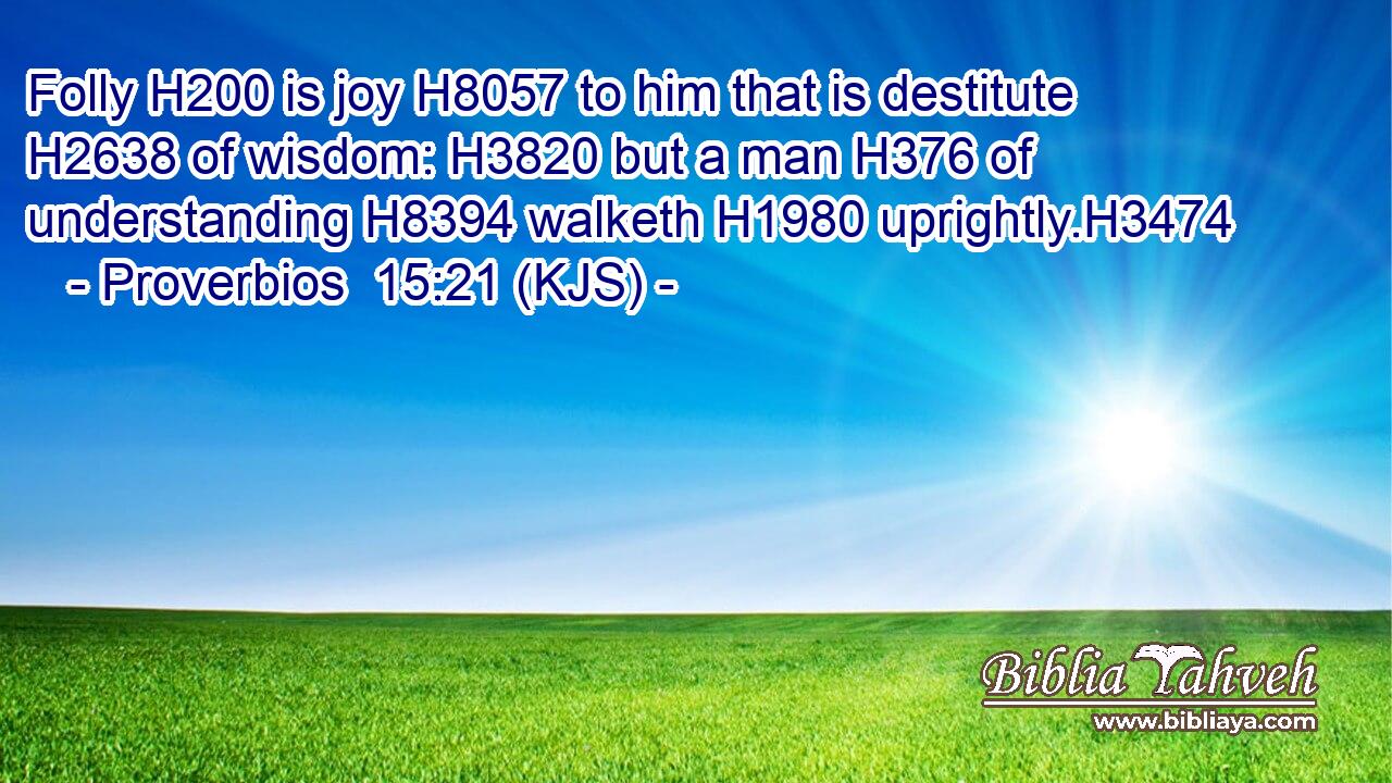 Folly H200 is joy H8057 to him that is destitute H2638 of wisdom: H3820 but a man H376 of understanding H8394 walketh H1980 uprightly.H3474