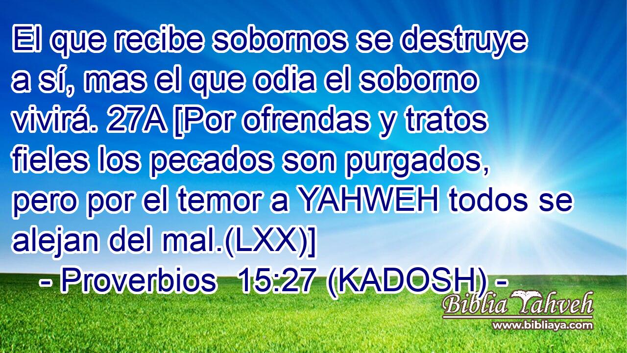  El que recibe sobornos se destruye a sí, mas el que odia el soborno vivirá. 27A [Por ofrendas y tratos fieles los pecados son purgados, pero por el temor a YAHWEH todos se alejan del mal.(LXX)] 