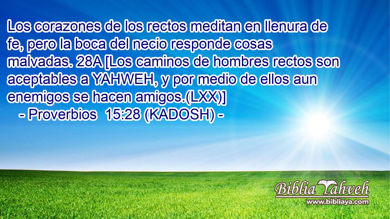  Los corazones de los rectos meditan en llenura de fe, pero la boca del necio responde cosas malvadas. 28A [Los caminos de hombres rectos son aceptables a YAHWEH, y por medio de ellos aun enemigos se hacen amigos.(LXX)] 