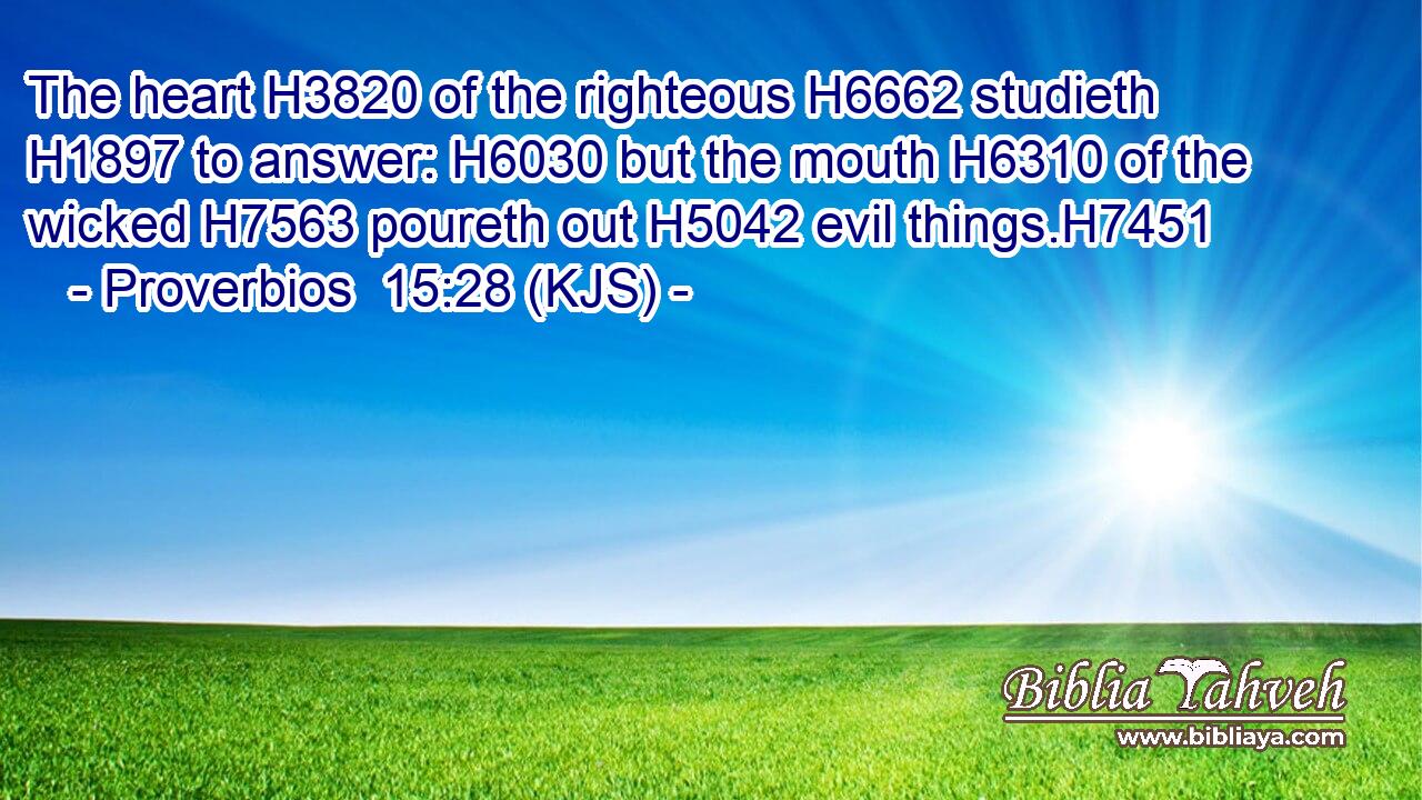 The heart H3820 of the righteous H6662 studieth H1897 to answer: H6030 but the mouth H6310 of the wicked H7563 poureth out H5042 evil things.H7451