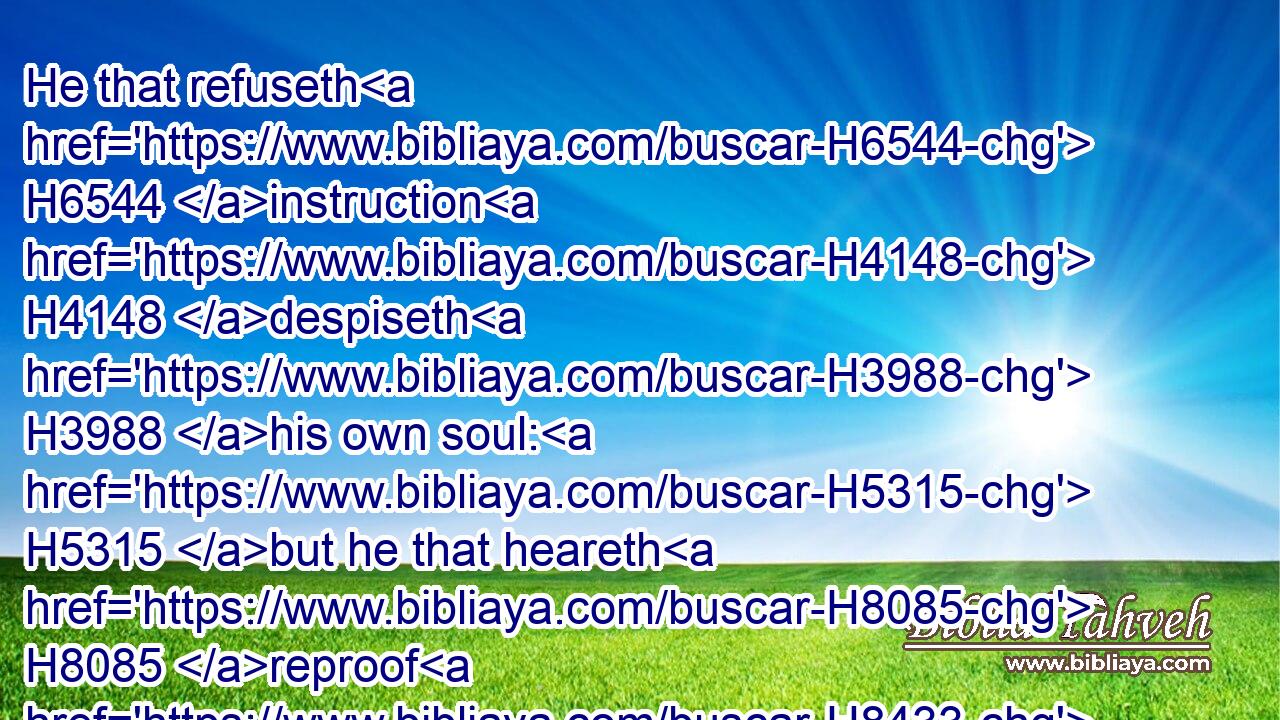 He that refuseth H6544 instruction H4148 despiseth H3988 his own soul: H5315 but he that heareth H8085 reproof H8433 getteth H7069 understanding.H3820