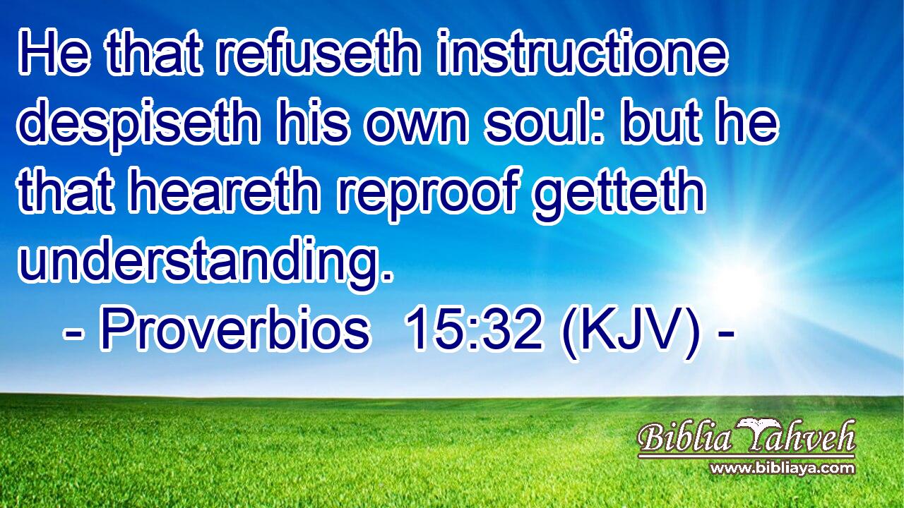 He that refuseth instructione despiseth his own soul: but he that heareth reproof getteth understanding.