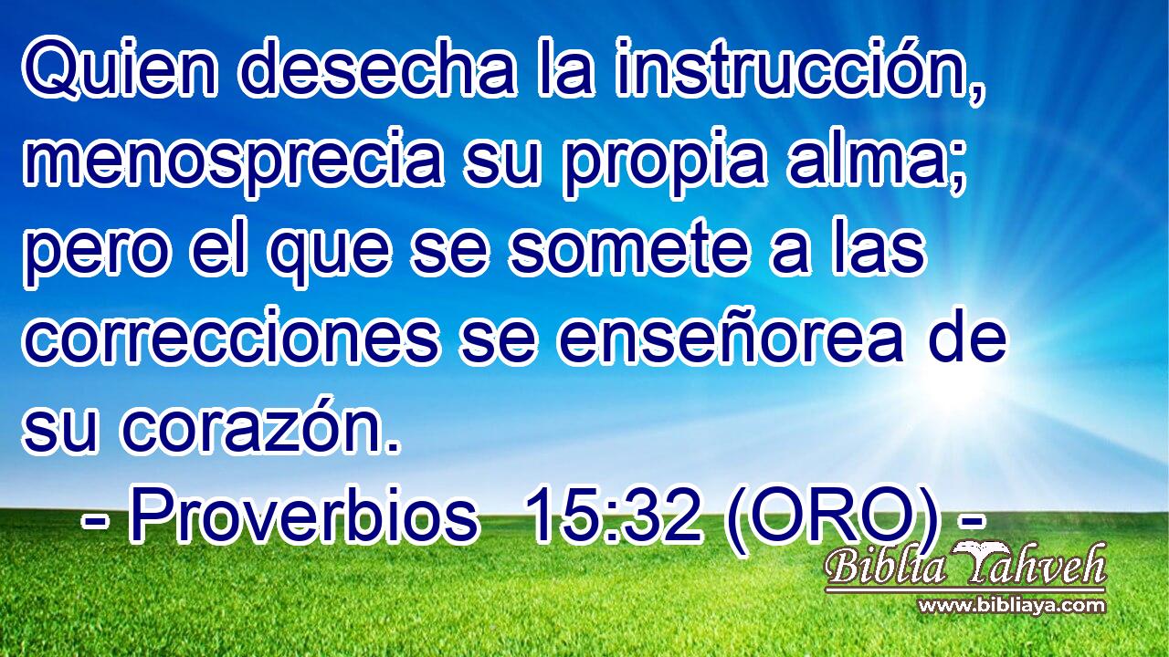  Quien desecha la instrucción, menosprecia su propia alma; pero el que se somete a las correcciones se enseñorea de su corazón. 