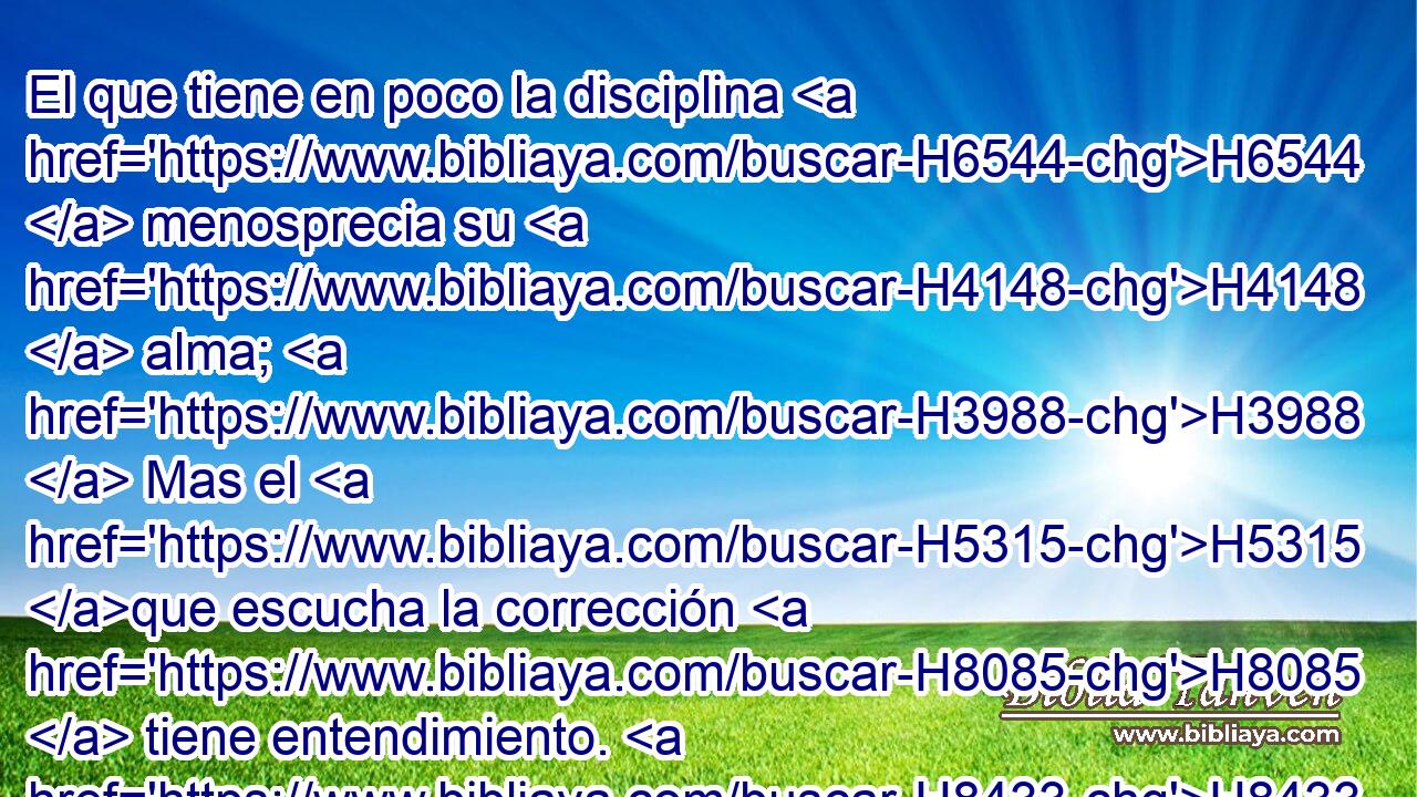 El que tiene en poco la disciplina H6544  menosprecia su H4148  alma; H3988  Mas el H5315 que escucha la corrección H8085  tiene entendimiento. H8433  H7069 H3820 