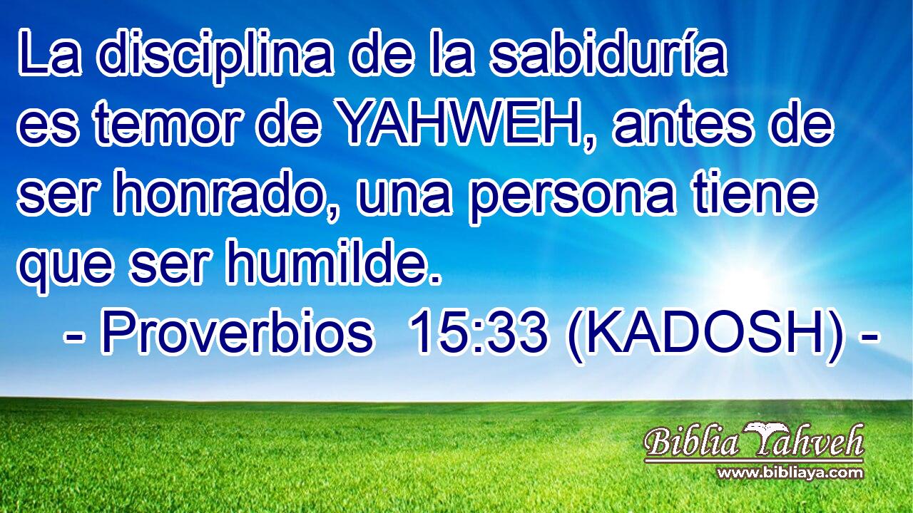  La disciplina de la sabiduría es temor de YAHWEH, antes de ser honrado, una persona tiene que ser humilde. 