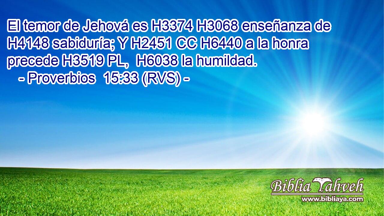 El temor de Jehová es H3374 H3068 enseñanza de H4148 sabiduría; Y H2451 CC H6440 a la honra precede H3519 PL,  H6038 la humildad. 