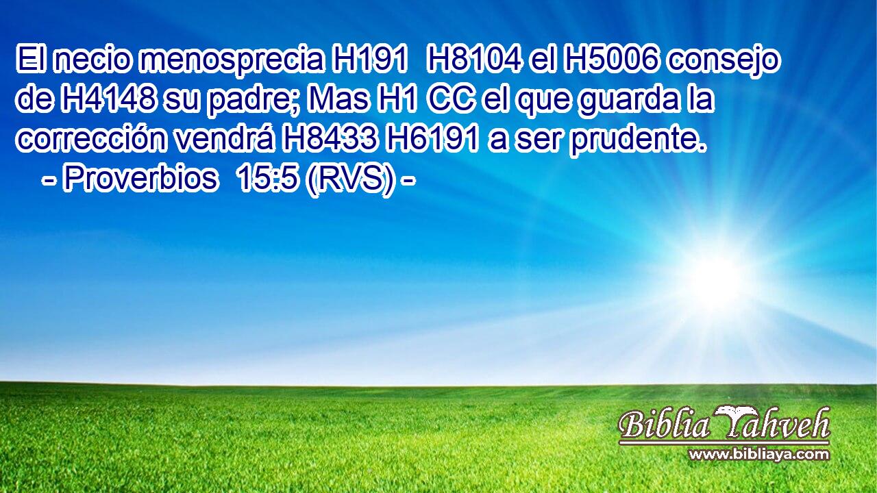El necio menosprecia H191  H8104 el H5006 consejo de H4148 su padre; Mas H1 CC el que guarda la corrección vendrá H8433 H6191 a ser prudente. 