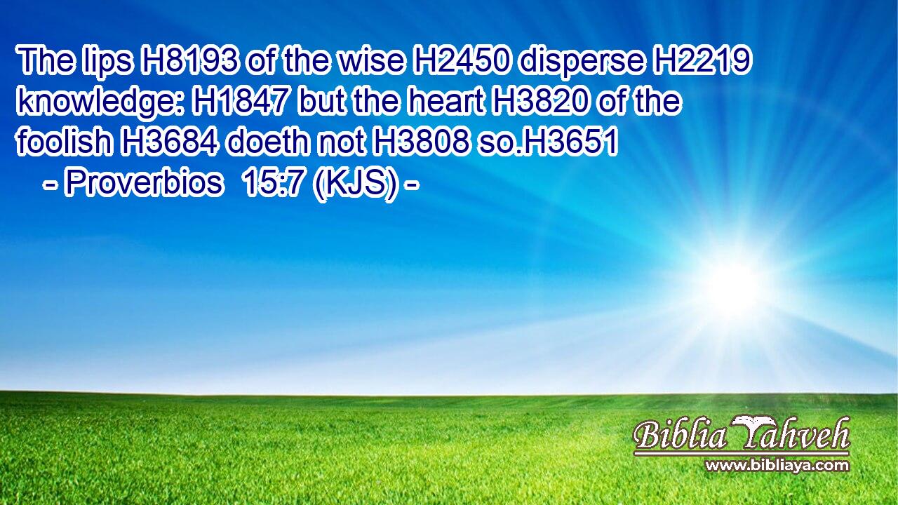 The lips H8193 of the wise H2450 disperse H2219 knowledge: H1847 but the heart H3820 of the foolish H3684 doeth not H3808 so.H3651