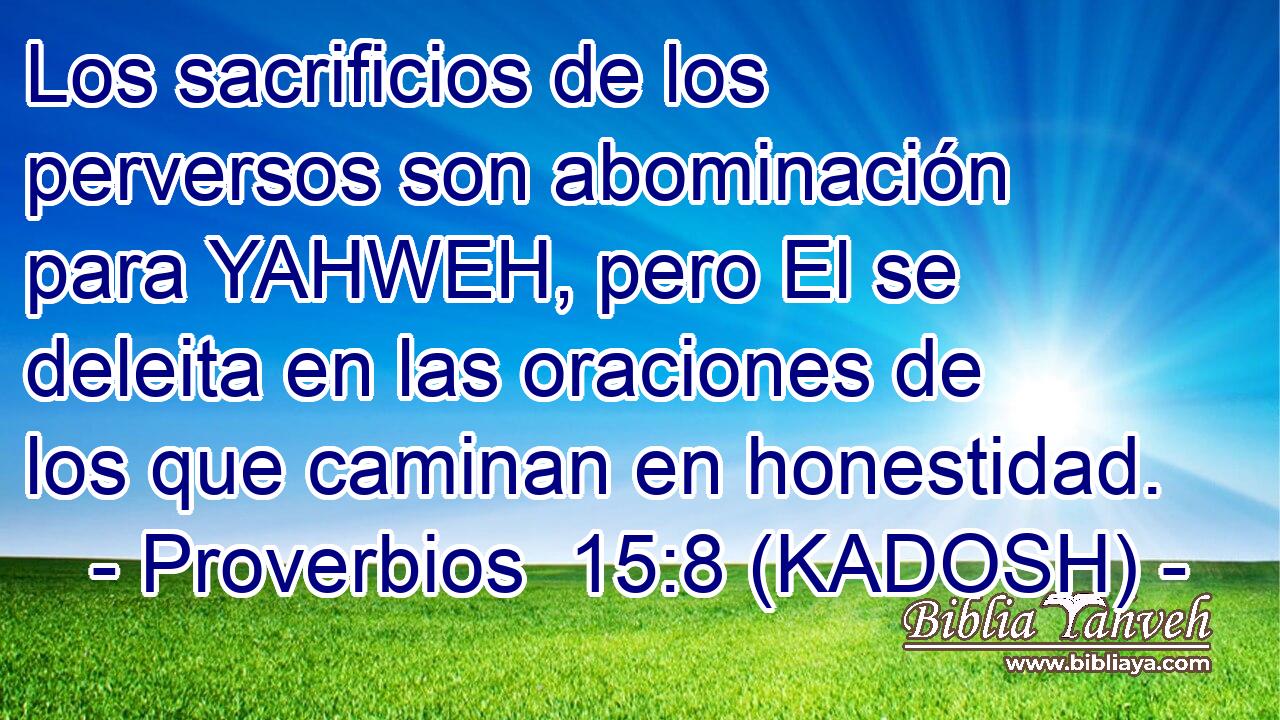  Los sacrificios de los perversos son abominación para YAHWEH, pero El se deleita en las oraciones de los que caminan en honestidad. 