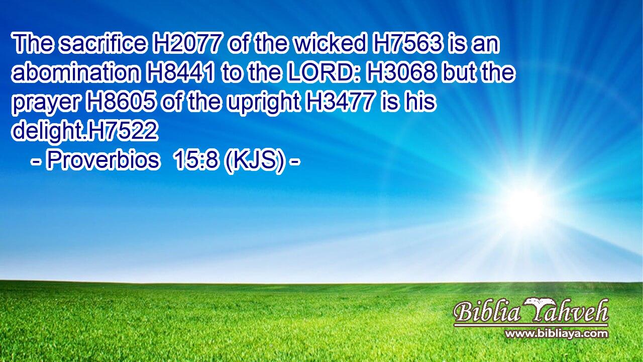 The sacrifice H2077 of the wicked H7563 is an abomination H8441 to the LORD: H3068 but the prayer H8605 of the upright H3477 is his delight.H7522