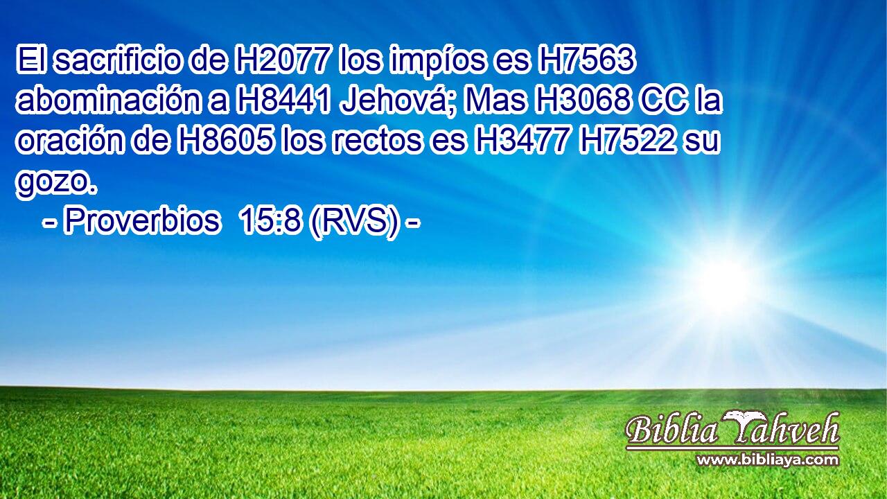 El sacrificio de H2077 los impíos es H7563 abominación a H8441 Jehová; Mas H3068 CC la oración de H8605 los rectos es H3477 H7522 su gozo. 