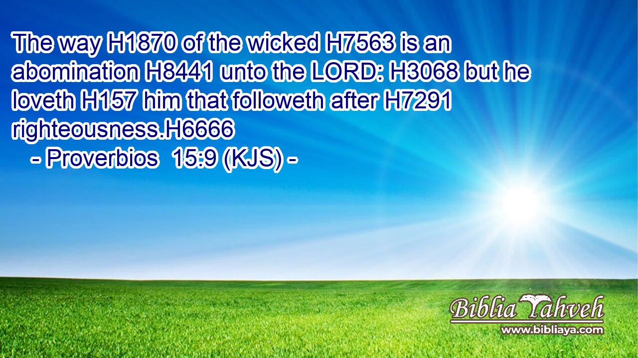 The way H1870 of the wicked H7563 is an abomination H8441 unto the LORD: H3068 but he loveth H157 him that followeth after H7291 righteousness.H6666