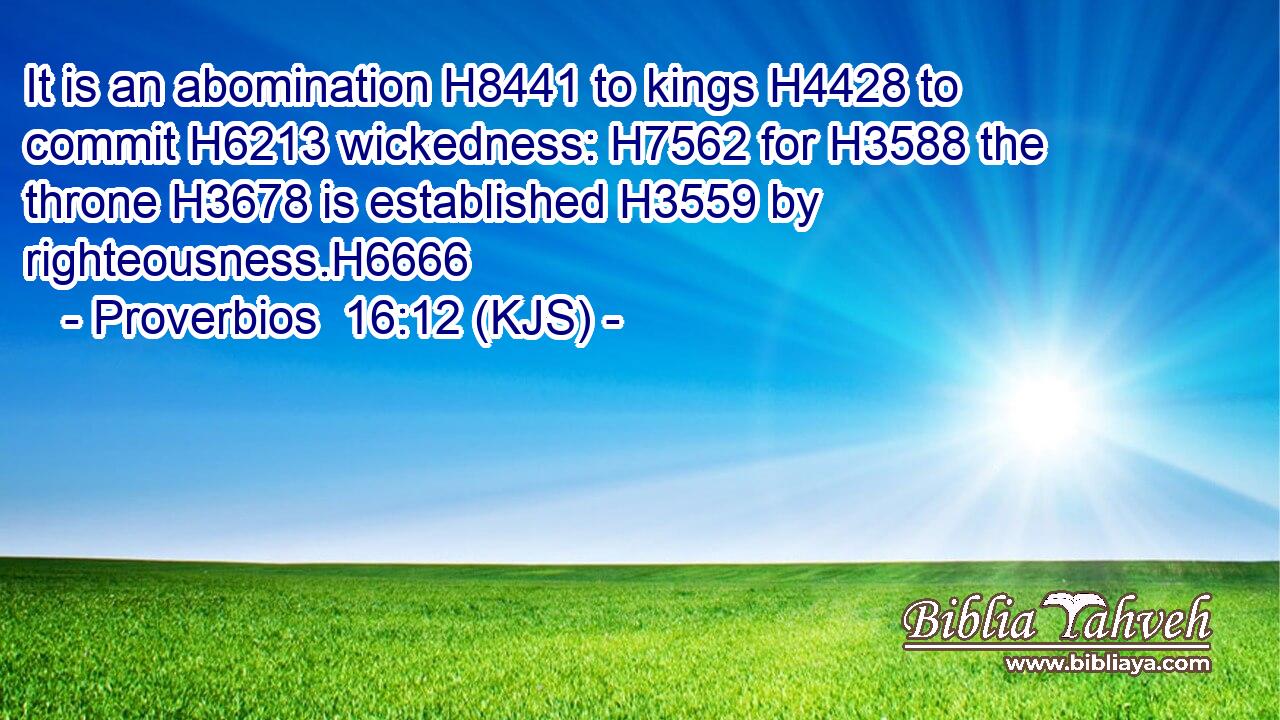 It is an abomination H8441 to kings H4428 to commit H6213 wickedness: H7562 for H3588 the throne H3678 is established H3559 by righteousness.H6666