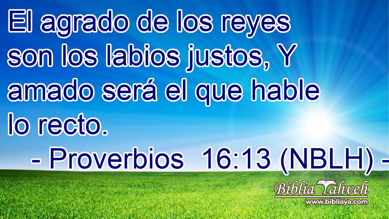  El agrado de los reyes son los labios justos, Y amado será el que hable lo recto. 