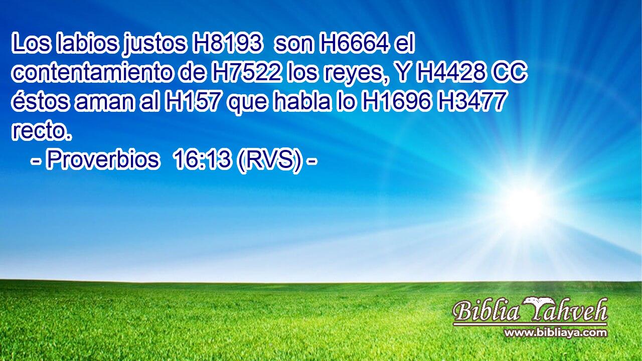 Los labios justos H8193  son H6664 el contentamiento de H7522 los reyes, Y H4428 CC éstos aman al H157 que habla lo H1696 H3477 recto. 